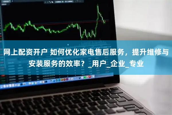 网上配资开户 如何优化家电售后服务，提升维修与安装服务的效率？_用户_企业_专业
