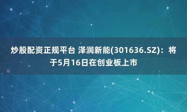 炒股配资正规平台 泽润新能(301636.SZ)：将于5月16日在创业板上市