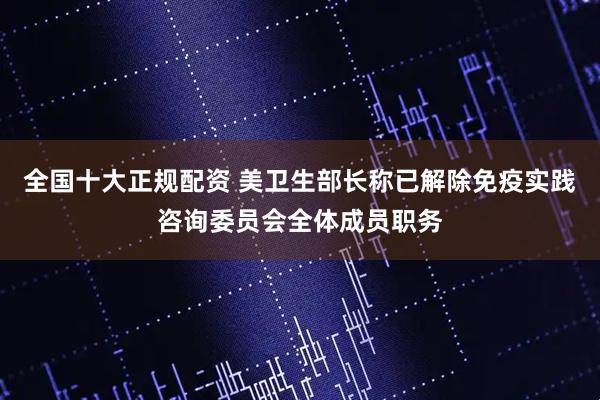 全国十大正规配资 美卫生部长称已解除免疫实践咨询委员会全体成员职务