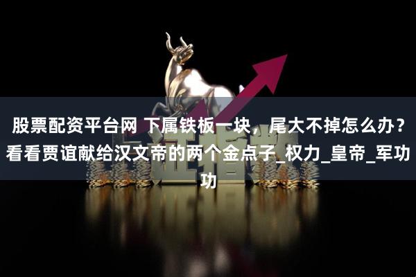 股票配资平台网 下属铁板一块，尾大不掉怎么办？看看贾谊献给汉文帝的两个金点子_权力_皇帝_军功