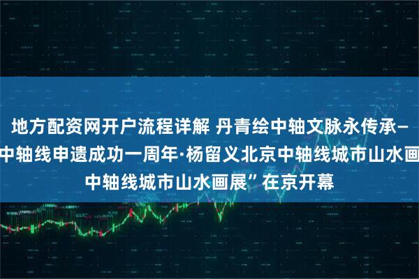 地方配资网开户流程详解 丹青绘中轴文脉永传承—— “庆祝北京中轴线申遗成功一周年·杨留义北京中轴线城市山水画展”在京开幕