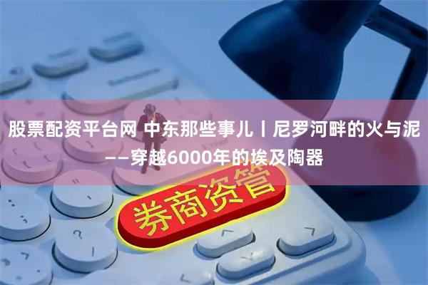 股票配资平台网 中东那些事儿丨尼罗河畔的火与泥——穿越6000年的埃及陶器