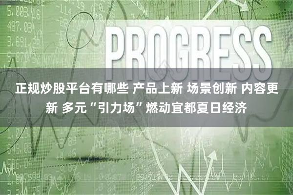 正规炒股平台有哪些 产品上新 场景创新 内容更新 多元“引力场”燃动宜都夏日经济