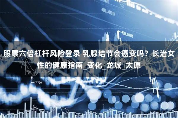 股票六倍杠杆风险登录 乳腺结节会癌变吗？长治女性的健康指南_变化_龙城_太原