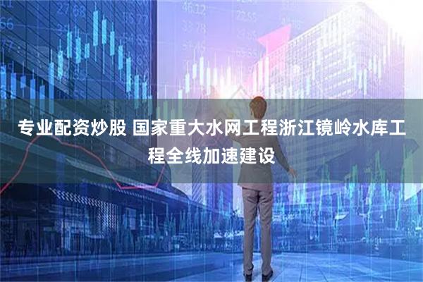 专业配资炒股 国家重大水网工程浙江镜岭水库工程全线加速建设