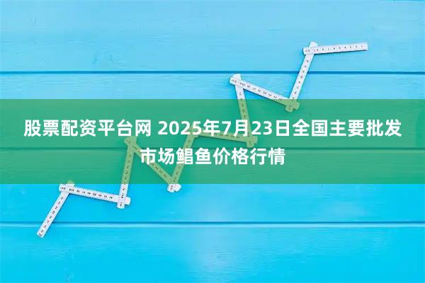 股票配资平台网 2025年7月23日全国主要批发市场鲳鱼价格行情