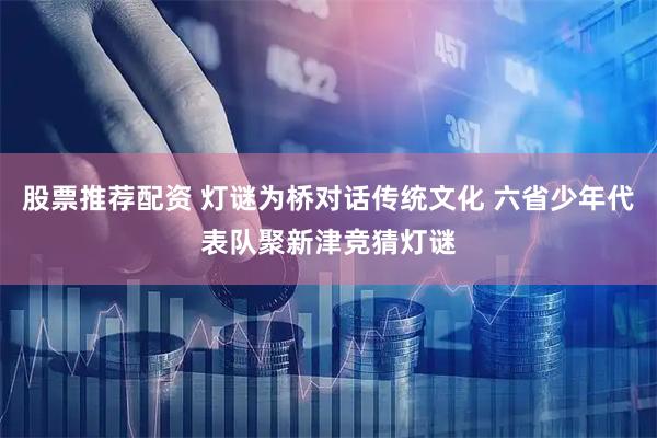 股票推荐配资 灯谜为桥对话传统文化 六省少年代表队聚新津竞猜灯谜